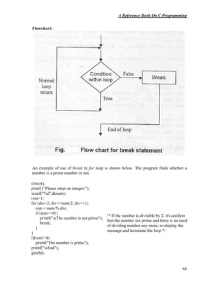 A Reference Book On C Programming
68
Flowchart:
An example of use of break in for loop is shown below. The program finds whether a
number is a prime number or not.
clrscr();
printf ("Please enter an integer:");
scanf("%d",&num);
rem=1;
for (div=2; div<=num/2; div++){
rem = num % div;
if (rem==0){
printf("nThe number is not prime");
break;
}
}
if(rem!=0)
printf("The number is prime");
printf("nEnd");
getch();
/* If the number is divisible by 2, it's confirm
that the number not prime and there is no need
of dividing number any more, so display the
message and terminate the loop */
 
