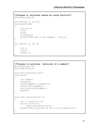A Reference Book On C Programming
79
/*Program to calculate square by using function*/
#include<stdio.h>
int sum(int a, int b);
void main(void)
{
int x,y,z;
x=10;
y=20;
z=sum(x,y);
printf(“The sum of two numbers = %d”,z);
}
int sum(int a, int b)
{
int c;
c=a+b;
return c;
}
/*Program to calculate factorial of a number*/
#include<stdio.h>
#include<conio.h>
void calc_factorial(int);
void main()
{
int number;
clrscr();
printf(“Enter a number:”);
scanf(“%d”,&number);
calc_factorial(number);
getch();
}
void calc_factorial(int n)
{
int i, factorial =1;
for(i=1;i<=n;i++)
factorial=factorial*i;
printf(“The factorial of %d is %d”,n,factorial);
}
 