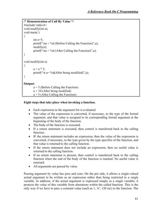 A Reference Book On C Programming
81
/* Demonstration of Call By Value */
#include<stdio.h>
void modify(int a);
void main( )
{
int a=5;
printf(“na = %d (Before Calling the Function)”,a);
modify(a);
printf(“na = %d (After Calling the Function)”,a);
}
void modify(int a)
{
a = a * 2;
printf(“n a= %d(After being modified)”,a);
}
Output:
a = 5 (Before Calling the Function)
a = 10 (After being modified)
a = 5 (After Calling the Function)
Eight steps that take place when invoking a function.
• Each expression in the argument list is evaluated.
• The value of the expression is converted, if necessary, to the type of the formal
argument, and that value is assigned to its corresponding formal argument at the
beginning of the body of the function.
• The body of the function is executed.
• If a return statement is executed, then control is transferred back to the calling
function.
• IF the return statement includes an expression, then the value of the expression is
converted, if necessary, to the type given by the type specifier of the function, and
that value is returned to the calling function.
• If the return statement does not include an expression, then no useful value is
returned to the calling function.
• If no return statement is present, then control is transferred back to the calling
function when the end of the body of the function is reached. No useful value is
returned.
• All arguments are passed by value.
Passing argument by value has pros and cons. On the pro side, it allows a single-valued
actual argument to be written as an expression rather than being restricted to a single
variable. In addition, if the actual argument is expressed simply as a single variable, it
protects the value of this variable from alterations within the called function. This is the
only way if we have to pass a constant value (such as 1, 'a'', 120 etc) to the function. The
 