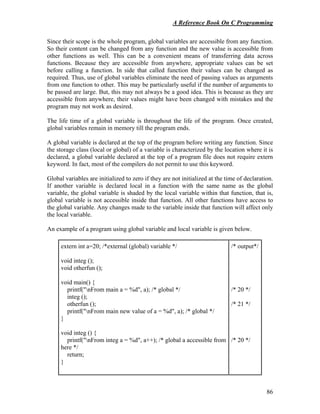 A Reference Book On C Programming
86
Since their scope is the whole program, global variables are accessible from any function.
So their content can be changed from any function and the new value is accessible from
other functions as well. This can be a convenient means of transferring data across
functions. Because they are accessible from anywhere, appropriate values can be set
before calling a function. In side that called function their values can be changed as
required. Thus, use of global variables eliminate the need of passing values as arguments
from one function to other. This may be particularly useful if the number of arguments to
be passed are large. But, this may not always be a good idea. This is because as they are
accessible from anywhere, their values might have been changed with mistakes and the
program may not work as desired.
The life time of a global variable is throughout the life of the program. Once created,
global variables remain in memory till the program ends.
A global variable is declared at the top of the program before writing any function. Since
the storage class (local or global) of a variable is characterized by the location where it is
declared, a global variable declared at the top of a program file does not require extern
keyword. In fact, most of the compilers do not permit to use this keyword.
Global variables are initialized to zero if they are not initialized at the time of declaration.
If another variable is declared local in a function with the same name as the global
variable, the global variable is shaded by the local variable within that function, that is,
global variable is not accessible inside that function. All other functions have access to
the global variable. Any changes made to the variable inside that function will affect only
the local variable.
An example of a program using global variable and local variable is given below.
extern int a=20; /*external (global) variable */
void integ ();
void otherfun ();
void main() {
printf("nFrom main a = %d", a); /* global */
integ ();
otherfun ();
printf("nFrom main new value of a = %d", a); /* global */
}
void integ () {
printf("nFrom integ a = %d", a++); /* global a accessible from
here */
return;
}
/* output*/
/* 20 */
/* 21 */
/* 20 */
 