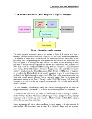 A Reference Book on C Programming
5
1.2.1 Computer Hardware (Block Diagram of Digital Computer)
Figure 1: Block diagram of a computer
The major parts of a computer system are shown in figure 1. It can be seen that a
computer mainly consists of three parts – input device, processing unit and output device.
The function of input device is to provide the necessary data and instructions to the
processing unit. The processing unit then operates on the data with the instructions that
user has given to it through the input device. The result of the processing is then
presented to the user through output device. Besides these three major parts, there are two
other parts inside the computer used for storing data and instructions. These are called
mass storage device and memory. The mass storage device (also called the secondary
memory) usually stores the data and programs. These devices could be made of magnetic
or optical media. The hard disk drive (usually magnetic) is used to store the program
(software) and data (processed or unprocessed). The floppy (also a magnetic media) can
store only a small amount of data. This is a portable media. Data can be erased and
rewritten on hard drive and floppy. The other media CD-ROM (Compact Disk Read Only
Memory) is an optical media and generally non-rewritable. But, writable and rewritable
are also available.
The data, temporary results of processing and currently running programs are stored on
the primary memory known as RAM (Random Access Memory) inside the computers.
A computer that can reside (in terms of dimension) on user’s desktop is called a
microcomputer. But this definition is rather vague because computers having smaller
dimension (not in power) are also available. Microcomputers include PC's, laptops,
notebooks, and hand-held computers.
Larger computers fall into a mini, mainframe or super category. A mini-computer is
(used to be) 3-25 times faster than a micro. It is physically larger and has a greater
 