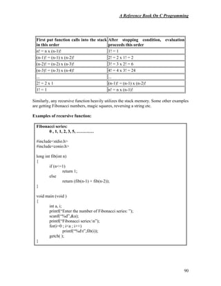 A Reference Book On C Programming
90
First put function calls into the stack
in this order
After stopping condition, evaluation
proceeds this order
n! = n x (n-1)! 1! = 1
(n-1)! = (n-1) x (n-2)! 2! = 2 x 1! = 2
(n-2)! = (n-2) x (n-3)! 3! = 3 x 2! = 6
(n-3)! = (n-3) x (n-4)! 4! = 4 x 3! = 24
... ...
2! = 2 x 1 (n-1)! = (n-1) x (n-2)!
1! = 1 n! = n x (n-1)!
Similarly, any recursive function heavily utilizes the stack memory. Some other examples
are getting Fibonacci numbers, magic squares, reversing a string etc.
Examples of recursive function:
Fibonacci series:
0 , 1, 1, 2, 3, 5, …………
#include<stdio.h>
#include<conio.h>
long int fib(int n)
{
if (n<=1)
return 1;
else
return (fib(n-1) + fib(n-2));
}
void main (void )
{
int a, i;
printf(“Enter the number of Fibonacci series: ”);
scanf(“%d”,&a);
printf(“Fibonacci series:n”);
for(i=0 ; i<a ; i++)
printf(“%dt”,fib(i));
getch( );
}
 