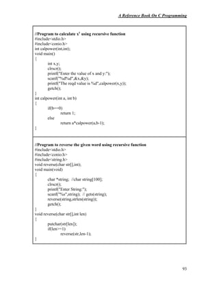 A Reference Book On C Programming
93
//Program to calculate xy
using recursive function
#include<stdio.h>
#include<conio.h>
int calpower(int,int);
void main()
{
int x,y;
clrscr();
printf("Enter the value of x and y:");
scanf("%d%d",&x,&y);
printf("The reqd value is %d",calpower(x,y));
getch();
}
int calpower(int a, int b)
{
if(b==0)
return 1;
else
return a*calpower(a,b-1);
}
//Program to reverse the given word using recursive function
#include<stdio.h>
#include<conio.h>
#include<string.h>
void reverse(char str[],int);
void main(void)
{
char *string; //char string[100];
clrscr();
printf("Enter String:");
scanf("%s",string); // gets(string);
reverse(string,strlen(string));
getch();
}
void reverse(char str[],int len)
{
putchar(str[len]);
if(len>=1)
reverse(str,len-1);
}
 