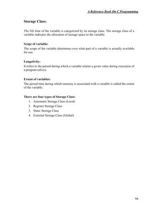 A Reference Book On C Programming
94
Storage Class:
The life time of the variable is categorized by its storage class. The storage class of a
variable indicates the allocation of storage space to the variable.
Scope of variable:
The scope of the variable determines over what part of a variable is actually available
for use.
Longetivity:
It refers to the period during which a variable retains a given value during execution of
a program (alive).
Extent of variables:
The period time during which memory is associated with a variable is called the extent
of the variable.
There are four types of Storage Class:
1. Automatic Storage Class (Local)
2. Register Storage Class
3. Static Storage Class
4. External Storage Class (Global)
 