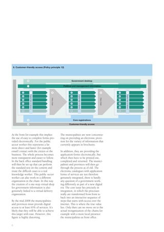 8. Customer-friendly access (Policy principle 12)




                 10                                                   Government desktop

                 11                                           Political and management information
                                                This box is for the placement of a graphic.
             1              7
                                                Right-click on 1this box and change8 content
                                                8                     7                                              1          7
                      Digital ﬁles & folders




                                                                               Digital ﬁles & folders




                                                                                                                         Digital ﬁles & folders
             2                                                 2                                                     2

                                               to picture and place the appropriate artwork.
                                               View chain




             3                                                 3                                        View chain   3

             4                                                        4                                              4

             5                                                        5                                              5

             6                                                        6                                              6




                  9                                                       Core registrations
                 12                                                 Customer-friendly access




At the front for example this implies                       The municipalities are now concentra-
the use of easy to complete forms pro-                      ting on providing an electronic provi-
vided electronically. For the public                        sion for the variety of information that
sector worker this represents a far                         currently appears in brochures.
more direct and faster (for example
email) contact with the citizen or the                      In addition, they are providing the
business. The whole process becomes                         application-forms electronically, but
more transparent and easier to follow.                      which then have to be printed out,
In the back office standard handling                        completed and returned. The munici-
will then be set up that can perform                        palities and provinces will then go
the standard test on the content and                        through the process as of old. The
route the difficult cases to a real                         electronic catalogues with application
knowledge worker. This public sector                        forms of services are not therefore
worker can also work in a different                         genuinely integrated, there is hardly
organization in the chain. In this way                      any question of a government work-
the creation of a one-stop virtual shop                     ing differently as part of a new digital
for government information is also                          era. The core issue lies precisely in
genuinely linked to a virtual delivery                      integration, in which the processes
organization.                                               really are transformed from front to
                                                            back into an interactive sequence of
By the mid 2008 the municipalities                          steps that starts with access over the
and provinces must provide digital                          internet. This is where the true value
access to at least 65% of services. It’s                    lies. Only then can we move on to the
likely that they will be able to achieve                    actual reorganization of the chains for
this target with ease. However, this                        example with a more local presence:
figure is highly distorting.                                the municipalities as front office.

8
 