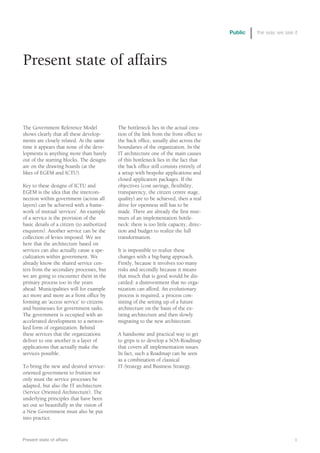 Public   the way we see it




Present state of affairs


The Government Reference Model              The bottleneck lies in the actual crea-
shows clearly that all these develop-       tion of the link from the front office to
ments are closely related. At the same      the back office, usually also across the
time it appears that none of the deve-      boundaries of the organization. In the
lopments is anything more than barely       IT architecture one of the main causes
out of the starting blocks. The designs     of this bottleneck lies in the fact that
are on the drawing boards (at the           the back office still consists entirely of
likes of EGEM and ICTU).                    a setup with bespoke applications and
                                            closed application packages. If the
Key to these designs of ICTU and            objectives (cost savings, flexibility,
EGEM is the idea that the intercon-         transparency, the citizen centre stage,
nection within government (across all       quality) are to be achieved, then a real
layers) can be achieved with a frame-       drive for openness still has to be
work of mutual ‘services’. An example       made. There are already the first mur-
of a service is the provision of the        murs of an implementation bottle-
basic details of a citizen (to authorized   neck: there is too little capacity, direc-
enquirers). Another service can be the      tion and budget to realize the full
collection of levies imposed. We see        transformation.
here that the architecture based on
services can also actually cause a spe-     It is impossible to realize these
cialization within government. We           changes with a big-bang approach.
already know the shared service cen-        Firstly, because it involves too many
ters from the secondary processes, but      risks and secondly because it means
we are going to encounter them in the       that much that is good would be dis-
primary process too in the years            carded: a disinvestment that no orga-
ahead. Municipalities will for example      nization can afford. An evolutionary
act more and more as a front office by      process is required, a process con-
forming an ‘access service’ to citizens     sisting of the setting up of a future
and businesses for government tasks.        architecture on the basis of the ex-
The government is occupied with an          isting architecture and then slowly
accelerated development to a networ-        migrating to the new architecture.
ked form of organization. Behind
these services that the organizations       A handsome and practical way to get
deliver to one another is a layer of        to grips is to develop a SOA-Roadmap
applications that actually make the         that covers all implementation issues.
services possible.                          In fact, such a Roadmap can be seen
                                            as a combination of classical
To bring the new and desired service-       IT-Strategy and Business Strategy.
oriented government to fruition not
only must the service processes be
adapted, but also the IT architecture
(Service Oriented Architecture). The
underlying principles that have been
set out so beautifully in the vision of
a New Government must also be put
into practice.



Present state of affairs                                                                                         9
 