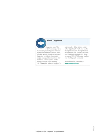 About Capgemini


                 Capgemini, one of the             and through a global delivery model
                world’s foremost providers         called Rightshore®, which aims to offer
 of consulting, technology and outsourc-           the right resources in the right location
 ing services, enables its clients to trans-       at competitive cost. Present in 36 coun-
 form and perform through technologies.            tries, Capgemini reported 2007 global
 Capgemini provides its clients with               revenues of EUR 8.7 billion and employs
 insights and capabilities that boost their        over 83,000 people worldwide.
 freedom to achieve superior results
 through a unique way of working                   More information is available at
 - the Collaborative Business Experience® -        www.capgemini.com




                                                                                               IN/8D-051.28




Copyright © 2008 Capgemini. All rights reserved.
 