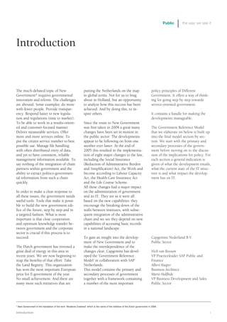 Public     the way we see it




Introduction


The much-debated topic of New                                   putting the Netherlands on the map                               policy principles of Different
Government* requires governmental                               in global terms. Not for us to brag                              Government. It offers a way of think-
innovation and reform. The challenges                           about in Holland, but an opportunity                             ing for going step by step towards
are abound. Some examples: do more                              to analyze how this success has been                             service-oriented government.
with fewer people. Provide transpar-                            achieved. And by doing this, to in-
ency. Respond faster to new legisla-                            spire others.                                                    It contains a handle for making the
tion and regulations (time to market).                                                                                           developments manageable.
To be able to work in a results-orient-                         Since the route to New Government
ed and customer-focused manner.                                 was first taken in 2004 a great many                             The Government Reference Model
Deliver measurable services. Offer                              changes have been set in motion in                               that we elaborate on below is built up
more and more services online. To                               the public sector. The developments                              into the final model section by sec-
put the citizen service number to best                          appear to be following on from one                               tion. We start with the primary and
possible use. Manage file handling                              another ever faster. At the end of                               secondary processes of the govern-
with often distributed entry of data,                           2005 this resulted in the implementa-                            ment before moving on to the discus-
and yet to have consistent, reliable                            tion of eight major changes to the law,                          sion of the implications for policy. For
management information available. To                            including the Social Insurance                                   each section a general indication is
say nothing of the integration of chain                         (Reduction of Administrative Burden                              given of what the development entails,
partners within government and the                              and Simplification) Act, the Work and                            what the current state of the IT struc-
ability to extract politico-governmen-                          Income according to Labour Capacity                              ture is and what impact the develop-
tal information from such a chain                               Act, the Health Care Insurance Act                               ment has on IT.
quickly.                                                        and the Life Course Scheme.
                                                                All these changes had a major impact
In order to make a clear response to                            on the administration of government
all these issues, the government needs                          and its IT. They are as it were all
useful tools. Tools that make it possi-                         based on the new capabilities: they
ble to build the new government edi-                            encourage the breaking down of the
fice of the future, step by step and in                         walls between institutes, with subse-
a targeted fashion. What is most                                quent integration of the administrative
important is that close cooperation                             chain and we see they depend on new
and optimum knowledge transfer be-                              capabilities of accessing basic records
tween government and the corporate                              in a national landscape.
sector is crucial if this process is to
succeed.                                                        To gain an insight into the develop-                             Capgemini Nederland B.V.
                                                                ment of New Government and to                                    Public Sector
The Dutch government has invested a                             make the interdependence of the
great deal of energy in this area in                            changes clear, Capgemini has devel-                              Nick van Rossum
recent years. We are now beginning to                           oped the ‘Government Reference                                   VP Practiceleader SAP Public and
reap the benefits of that effort. Take                          Model’ in collaboration with SAP                                 Finance
the Land Registry. This organization                            Netherlands.                                                     Albert Kuiper
has won the most important European                             This model contains the primary and                              Business Architect
prize for E-government of the year.                             secondary processes of government                                Mario Halfhide
No small achievement. And there are                             together with a framework containing                             VP Business Development and Sales
many more such initiatives that are                             a number of the most important                                   Public Sector




* New Government is the translation of the term ‘Moderne Overheid’ which is the name of the initiative of the Dutch government in 2006.

Introduction                                                                                                                                                             1
 