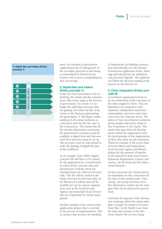 Public       the way we see it




                                         ment. At a number of government            of submissions for building construc-
 3. Digital files and folders (Policy
                                         organizations the IT management of         tion electronically over the internet.
 principle 7)
                                         the secondary processes is also being      Construction application forms, draw-
                                         accommodated in Shared Service             ings and calculations are submitted
                                         Centers with a view to standardization     and processed digitally. The applicant
                                         and cost savings.                          can follow the decision-making in the
                                                                                    process on the internet too.
     1                 7
 This box is for the placement           3. Digital files and folders
                Digital ﬁles & folders




    2                                    (Policy principle 7)                       4. Chain integration (Policy prin-
         of a graphic.                   Under the New Government style of          ciple 8)
    3                                    thinking, the citizen and the corporate    Government organizations however
  Right-click on this box and
    4
                                         sector take centre stage in the services   do not stand alone in the execution of
        change content                   of government. As a result it is no        the tasks assigned to them. They are
   to
    5 picture and place the              longer the individual processes that       dependent on cooperation with
                                         are guiding, but rather the file of the    ministries, independent authorities,
    6 appropriate artwork.
                                         citizen or the business approaching        municipalities, provinces and some-
                                         the government. A 360-degree under-        times even the corporate sector. The
                                         standing of all contact-moments in         policy of New Government is aimed at
                                         connection with the file (the case) is     giving simpler and clearer shape to
                                         the consequence. This means that all       this cooperation in the chains. This
                                         the relevant information concerning        means that apart from the develop-
                                         the government’s customers must be         ments within the organization itself,
                                         available in digital form and that new     the developments of the organizations
                                         work flow processes must be set up.        in their own chain are also important.
                                         Alls processes must be redeveloped to      Think for example of the social chain
                                         make the sharing of digital files part     of Social Affairs and Employment,
                                         of the workflows.                          Social Security Agency and Munici-
                                                                                    palities for the payment of benefits
                                         As an example, from 2008 a digital         or the education chain with Finance,
                                         customer file will have to be created      Education Departments, Culture and
                                         for the application for a social benefit   Science, the IB-Groep and the educa-
                                         in which all the customer data and         tional institutes.
                                         documentary evidence about the
                                         unemployment are collected electroni-      In these processes the various parties
                                         cally. This file will be created at the    are dependent on (the correctness of)
                                         intake interview by the front-office of    the data of their predecessors. Time
                                         the Ministry for Labour and will be        saving, cost saving and more error-
                                         available for use by various organiza-     free information transfer are the main
                                         tions such as the Social Security          gains that can be achieved by govern-
                                         Agency and municipal Social Services       ment.
                                         who are responsible for timely reinte-
                                         gration.                                   Currently the majority of the informa-
                                                                                    tion exchange within the chains takes
                                         Another example is the constructions       place on paper by means of (extracts
                                         applications project that is currently     from) files. In the Health Care chain
                                         in the process of implementation. This     the form and contents of the Elec-
                                         is a project that involves the handling    tronic Patient File are now being

Overview of the model                                                                                                    3
 