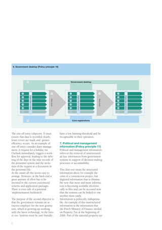 6. Government desktop (Policy principle 10)




                 10                                                   Government desktop


                                                This box is for the placement of a graphic.
            1               7                   Right-click on 1this box and change8 content
                                                8                     7                                             1          7
                      Digital ﬁles & folders




                                                                              Digital ﬁles & folders




                                                                                                                        Digital ﬁles & folders
            2
                                               to picture and place the appropriate artwork.
                                                               2                                                    2
                                               View chain




                                                                                                       View chain
            3                                                        3                                              3

            4                                                        4                                              4

            5                                                        5                                              5

            6                                                        6                                              6




                 9                                                       Core registrations




The one-off entry (objective 3) must                        have a low learning-threshold and be
ensure that data is recorded clearly,                       recognizable in their operation.
fewer errors are made and greater
efficiency occurs. As an example of                         7. Political and management
one-off entry consider diary manage-                        information (Policy principle 11)
ment. A request for a holiday via                           Political and management information
Outlook immediately triggers a work-                        refers to the retrieval of unstructured
flow for approval, leading to the debi-                     ad hoc information from government
ting of the days in the time records of                     systems in support of decision-making
the personnel system and the inclu-                         processes or accountability.
sion of the request as a document in
the personnel file.                                         This does not mean the structured
At the outset all this seems easy to                        information about for example the
arrange. However, at the back-end a                         costs of a construction project, but
great amount of effort has to be                            digitized information that is obtaina-
invested in the current customized                          ble now that more and more informa-
systems and application packages.                           tion is becoming available electroni-
There is even talk of a potential                           cally in files and can be accessed now
‘implementation bottleneck’.                                that the systems can be linked to one
                                                            another more easily.
The purpose of the second objective is                      Information is politically indispensa-
that the government remains an at-                          ble. An example of this unstructured
tractive employer for the new genera-                       information is the information that
tion, which is growing up working                           the Dutch Ministry of Finance needed
with the latest technology, in the futu-                    on Property Tax at the beginning of
re too. Systems must be user friendly,                      2006. Part of the national property tax

6
 