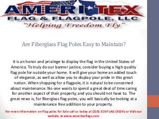 Are Fiberglass Flag Poles Easy to Maintain?
It is an honor and privilege to display the flag in the United States of
America. To truly do our banner justice, consider buying a high quality
flag pole for outside your home. It will give your home an added touch
of elegance, as well as allow you to display your pride in this great
nation. When shopping for a flagpole, it is natural to be concerned
about maintenance. No one wants to spend a great deal of time caring
for another aspect of their property, and you should not have to. The
great news is, for fiberglass flag poles, you will basically be looking at a
maintenance free addition to your property.
For more information on Flag poles for Sale call us today at (210) 310-FLAG (3524) or Visit our
website at www.ameritexflags.com

 