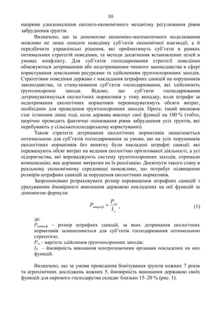 10
напрями удосконалення еколого-економічного механізму регулювання рівня
забруднення ґрунтів.
Визначено, що за допомогою економіко-математичного моделювання
можливо не лише описати поведінку суб’єктів економічної взаємодії, а й
передбачити управлінські рішення, які прийматимуть суб’єкти в рамках
оптимальних стратегій поведінки, та методи досягнення встановлених цілей в
умовах конфлікту. Для суб’єктів господарювання стратегії поведінки
обмежуються дотриманням або недотриманням чинного законодавства в сфері
користування земельними ресурсами та здійсненням ґрунтоохоронних заходів.
Стратегіями поведінки держави є накладання штрафних санкцій на порушників
законодавства, та стимулювання суб’єктів господарювання, які здійснюють
ґрунтоохоронні заходи. Відомо, що суб’єкти господарювання
дотримуватимуться екологічних нормативів у тому випадку, коли штрафи за
недотримання екологічних нормативів перевищуватимуть обсяги витрат,
необхідних для проведення ґрунтоохоронних заходів. Проте, такий висновок
стає істинним лише тоді, коли держава виконує свої функції на 100 % (тобто,
щорічно проводить фактичне оцінювання рівня забруднення усіх ґрунтів, які
перебувають у сільськогосподарському користуванні).
Також стратегія дотримання екологічних нормативів лишатиметься
оптимальною для суб’єктів господарювання за умови, що на усіх порушників
екологічних нормативів без винятку були накладені штрафні санкції, які
перевищують обсяг витрат на ведення екологічно орієнтованої діяльності, а усі
підприємства, які впроваджують систему ґрунтоохоронних заходів, отримали
компенсацію, яка дорівнює витратам на їх реалізацію. Досягнути такого стану в
реальному економічному середовищі неможливо, що потребує підвищення
розмірів штрафних санкцій за порушення екологічних нормативів.
Запропоновано розраховувати розмір перевищення штрафних санкцій з
урахуванням ймовірності виконання державою покладених на неї функцій за
допомогою формули:
y
зз
штраф
І
Р
Р  , (1)
де:
Рштраф – розмір штрафних санкцій, за яких дотримання екологічних
нормативів залишатиметься для суб’єктів господарювання оптимальною
стратегією;
Рзз – вартість здійснення ґрунтоохоронних заходів;
ІY – ймовірність виконання контролюючими органами покладених на них
функцій.
Визначено, що за умови проведення бонітування ґрунтів кожних 7 років
та агрохімічних досліджень кожних 5, ймовірність виконання державою своїх
функцій для окремого господарства складає близько 15–20 % (рис. 1).
 