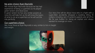 My actor choice: Ryan Reynolds
We choose Ryan Reynolds because he has had
experience of being a superhero as he played
green lantern and dead pool.
In green lantern he has very similar powers as
nova this will help him as he will know the basics
of what to do as a superhero so he will suit the
role perfectly.
Our superhero choice:
We chose Nova as Ryan Reynolds is very similar to him in height
and weight.
Our story line will be about nova who in a fight with a
supervillain accidently dropped a building killing 10
civilians including Jack O’Lantern's parents and all of his
life he was bullied for being an orphan and always
wanted his revenge on nova.
 