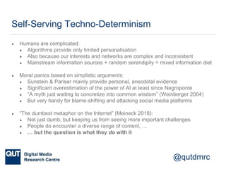 @qutdmrc
Self-Serving Techno-Determinism
● Humans are complicated:
● Algorithms provide only limited personalisation
● Also because our interests and networks are complex and inconsistent
● Mainstream information sources + random serendipity = mixed information diet
● Moral panics based on simplistic arguments:
● Sunstein & Pariser mainly provide personal, anecdotal evidence
● Significant overestimation of the power of AI at least since Negroponte
● “A myth just waiting to concretize into common wisdom” (Weinberger 2004)
● But very handy for blame-shifting and attacking social media platforms
● “The dumbest metaphor on the Internet” (Meineck 2018):
● Not just dumb, but keeping us from seeing more important challenges
● People do encounter a diverse range of content, …
● … but the question is what they do with it
 
