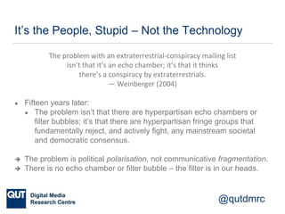 @qutdmrc
It’s the People, Stupid – Not the Technology
The problem with an extraterrestrial-conspiracy mailing list
isn’t that it’s an echo chamber; it’s that it thinks
there’s a conspiracy by extraterrestrials.
— Weinberger (2004)
● Fifteen years later:
● The problem isn’t that there are hyperpartisan echo chambers or
filter bubbles; it’s that there are hyperpartisan fringe groups that
fundamentally reject, and actively fight, any mainstream societal
and democratic consensus.
 The problem is political polarisation, not communicative fragmentation.
 There is no echo chamber or filter bubble – the filter is in our heads.
 