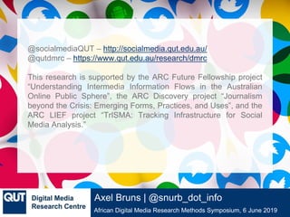 @qutdmrc
African Digital Media Research Methods Symposium, 6 June 2019
Axel Bruns | @snurb_dot_info
@socialmediaQUT – http://socialmedia.qut.edu.au/
@qutdmrc – https://www.qut.edu.au/research/dmrc
This research is supported by the ARC Future Fellowship project
“Understanding Intermedia Information Flows in the Australian
Online Public Sphere”, the ARC Discovery project “Journalism
beyond the Crisis: Emerging Forms, Practices, and Uses”, and the
ARC LIEF project “TrISMA: Tracking Infrastructure for Social
Media Analysis.”
 