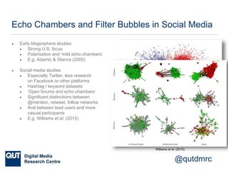 @qutdmrc
Echo Chambers and Filter Bubbles in Social Media
● Early blogosphere studies:
● Strong U.S. focus
● Polarisation and ‘mild echo chambers’
● E.g. Adamic & Glance (2005)
● Social media studies:
● Especially Twitter, less research
on Facebook or other platforms
● Hashtag / keyword datasets
● ‘Open forums and echo chambers’
● Significant distinctions between
@mention, retweet, follow networks
● And between lead users and more
casual participants
● E.g. Williams et al. (2015)
Adamic & Glance (2005)
Williams et al. (2015)
 