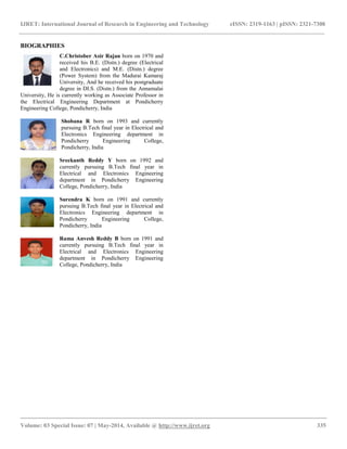 IJRET: International Journal of Research in Engineering and Technology eISSN: 2319-1163 | pISSN: 2321-7308
__________________________________________________________________________________________
Volume: 03 Special Issue: 07 | May-2014, Available @ http://www.ijret.org 335
BIOGRAPHIES
C.Christober Asir Rajan born on 1970 and
received his B.E. (Distn.) degree (Electrical
and Electronics) and M.E. (Distn.) degree
(Power System) from the Madurai Kamaraj
University, And he received his postgraduate
degree in DI.S. (Distn.) from the Annamalai
University, He is currently working as Associate Professor in
the Electrical Engineering Department at Pondicherry
Engineering College, Pondicherry, India
Shobana R born on 1993 and currently
pursuing B.Tech final year in Electrical and
Electronics Engineering department in
Pondicherry Engineering College,
Pondicherry, India
Sreekanth Reddy Y born on 1992 and
currently pursuing B.Tech final year in
Electrical and Electronics Engineering
department in Pondicherry Engineering
College, Pondicherry, India
Surendra K born on 1991 and currently
pursuing B.Tech final year in Electrical and
Electronics Engineering department in
Pondicherry Engineering College,
Pondicherry, India
Rama Anvesh Reddy B born on 1991 and
currently pursuing B.Tech final year in
Electrical and Electronics Engineering
department in Pondicherry Engineering
College, Pondicherry, India
 
