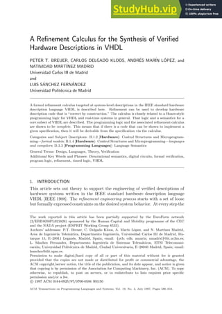 A Refinement Calculus for the Synthesis of Verified
Hardware Descriptions in VHDL
PETER T. BREUER, CARLOS DELGADO KLOOS, ANDRÉS MARÍN LÓPEZ, and
NATIVIDAD MARTÍNEZ MADRID
Universidad Carlos III de Madrid
and
LUIS SÁNCHEZ FERNÁNDEZ
Universidad Politécnica de Madrid
A formal refinement calculus targeted at system-level descriptions in the IEEE standard hardware
description language VHDL is described here. Refinement can be used to develop hardware
description code that is ‘‘correct by construction.” The calculus is closely related to a Hoare-style
programming logic for VHDL and real-time systems in general. That logic and a semantics for a
core subset of VHDL are described. The programming logic and the associated refinement calculus
are shown to be complete. This means that if there is a code that can be shown to implement a
given specification, then it will be derivable from the specification via the calculus.
Categories and Subject Descriptors: B.1.2 [Hardware]: Control Structures and Microprogram-
ming—formal models; B.1.4 [Hardware]: Control Structures and Microprogramming—languages
and compilers; D.3.3 [Programming Languages]: Language Semantics
General Terms: Design, Languages, Theory, Verification
Additional Key Words and Phrases: Denotational semantics, digital circuits, formal verification,
program logic, refinement, timed logic, VHDL
1. INTRODUCTION
This article sets out theory to support the engineering of verified descriptions of
hardware systems written in the IEEE standard hardware description language
VHDL [IEEE 1988]. The refinement engineering process starts with a set of loose
but formally expressed constraints on the desired system behavior. At every step the
The work reported in this article has been partially supported by the EuroForm network
(2/ERB4050PL921826) sponsored by the Human Capital and Mobility programme of the CEC
and the NADA project (ESPRIT Working Group 8533).
Authors’ addresses: P.T. Breuer, C. Delgado Kloos, A. Marı́n López, and N. Martı́nez Madrid,
Area de Ingenierı́a Telemática, Departmento Ingenierı́a, Universidad Carlos III de Madrid, Bu-
tarque 15, E–28911 Leganés, Madrid, Spain; email: {ptb; cdk; amarin; nmadrid}@it.uc3m.es;
L. Sánchez Fernandez, Departmento Ingenierı́a de Sistemas Telemáticos, ETSI Telecomuni-
cación, Universidad Politécnica de Madrid, Ciudad Universitaria, E–28040 Madrid, Spain; email:
lsanchez@dit.upm.es.
Permission to make digital/hard copy of all or part of this material without fee is granted
provided that the copies are not made or distributed for profit or commercial advantage, the
ACM copyright/server notice, the title of the publication, and its date appear, and notice is given
that copying is by permission of the Association for Computing Machinery, Inc. (ACM). To copy
otherwise, to republish, to post on servers, or to redistribute to lists requires prior specific
permission and/or a fee.
c 1997 ACM 0164-0925/97/0700-0586 $03.50
ACM Transactions on Programming Languages and Systems, Vol. 19, No. 4, July 1997, Pages 586–616.
 