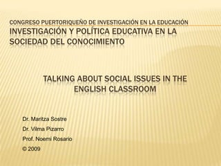 CONGRESO PUERTORIQUEÑO DE INVESTIGACIÓN EN LA EDUCACIÓN
INVESTIGACIÓN Y POLÍTICA EDUCATIVA EN LA
SOCIEDAD DEL CONOCIMIENTO



            TALKING ABOUT SOCIAL ISSUES IN THE
                   ENGLISH CLASSROOM


   Dr. Maritza Sostre
   Dr. Vilma Pizarro
   Prof. Noemi Rosario
   © 2009
 