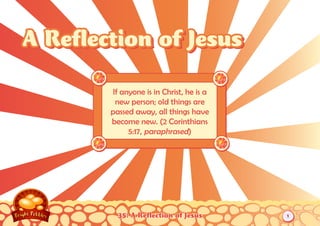 A Reflection of Jesus

        If anyone is in Christ, he is a
         new person; old things are
        passed away, all things have
        become new. (2 Corinthians
             5:17, paraphrased)




          35: A Reflection of Jesus       1
 