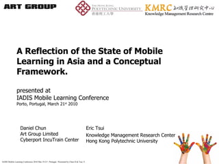 A Reflection of the State of Mobile Learning in Asia and a Conceptual Framework. presented at  IADIS Mobile Learning Conference Porto, Portugal, March 21 st  2010 Daniel Chun Art Group Limited Cyberport IncuTrain Center Eric Tsui Knowledge Management Research Center Hong Kong Polytechnic University 