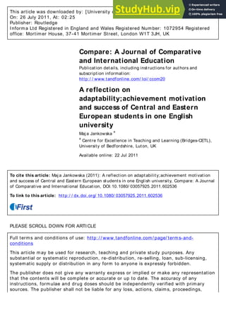 This article was downloaded by: [ University of Bedfordshire] , [ Maja Jankowska]
On: 26 July 2011, At: 02: 25
Publisher: Routledge
Informa Ltd Registered in England and Wales Registered Number: 1072954 Registered
office: Mortimer House, 37-41 Mortimer Street, London W1T 3JH, UK
Compare: A Journal of Comparative
and International Education
Publication details, including instructions for authors and
subscription information:
http:/ / www.tandfonline.com/ loi/ ccom20
A reflection on
adaptability;achievement motivation
and success of Central and Eastern
European students in one English
university
Maj a Jankowska
a
a
Centre for Excellence in Teaching and Learning (Bridges-CETL),
University of Bedfordshire, Luton, UK
Available online: 22 Jul 2011
To cite this article: Maj a Jankowska (2011): A reflection on adaptability;achievement motivation
and success of Central and Eastern European students in one English university, Compare: A Journal
of Comparative and International Education, DOI:10.1080/ 03057925.2011.602536
To link to this article: http:/ / dx.doi.org/ 10.1080/ 03057925.2011.602536
PLEASE SCROLL DOWN FOR ARTICLE
Full terms and conditions of use: http: / / www.tandfonline.com/ page/ terms-and-
conditions
This article may be used for research, teaching and private study purposes. Any
substantial or systematic reproduction, re-distribution, re-selling, loan, sub-licensing,
systematic supply or distribution in any form to anyone is expressly forbidden.
The publisher does not give any warranty express or implied or make any representation
that the contents will be complete or accurate or up to date. The accuracy of any
instructions, formulae and drug doses should be independently verified with primary
sources. The publisher shall not be liable for any loss, actions, claims, proceedings,
 