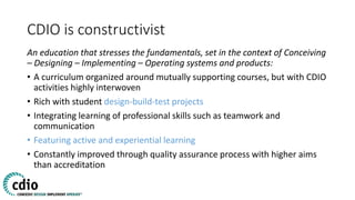 CDIO is constructivist
An education that stresses the fundamentals, set in the context of Conceiving
– Designing – Implementing – Operating systems and products:
• A curriculum organized around mutually supporting courses, but with CDIO
activities highly interwoven
• Rich with student design-build-test projects
• Integrating learning of professional skills such as teamwork and
communication
• Featuring active and experiential learning
• Constantly improved through quality assurance process with higher aims
than accreditation
 