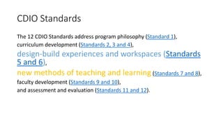 CDIO Standards
The 12 CDIO Standards address program philosophy (Standard 1),
curriculum development (Standards 2, 3 and 4),
design-build experiences and workspaces (Standards
5 and 6),
new methods of teaching and learning (Standards 7 and 8),
faculty development (Standards 9 and 10),
and assessment and evaluation (Standards 11 and 12).
 