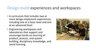 Design-build experiences and workspaces
• A curriculum that includes two or
more design-implement experiences,
including one at a basic level and one
at an advanced level
• Engineering workspaces and
laboratories that support and
encourage hands-on learning of
product, process, and system
building, disciplinary knowledge, and
social learning
 