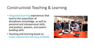 Constructivist Teaching & Learning
• Integrated learning experiences that
lead to the acquisition of
disciplinary knowledge, as well as
personal and interpersonal skills,
and product, process, and system
building skills
• Teaching and learning based on
active experiential learning methods
 