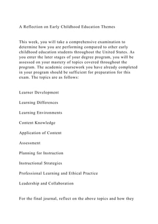A Reflection on Early Childhood Education Themes
This week, you will take a comprehensive examination to
determine how you are performing compared to other early
childhood education students throughout the United States. As
you enter the later stages of your degree program, you will be
assessed on your mastery of topics covered throughout the
program. The academic coursework you have already completed
in your program should be sufficient for preparation for this
exam. The topics are as follows:
Learner Development
Learning Differences
Learning Environments
Content Knowledge
Application of Content
Assessment
Planning for Instruction
Instructional Strategies
Professional Learning and Ethical Practice
Leadership and Collaboration
For the final journal, reflect on the above topics and how they
 