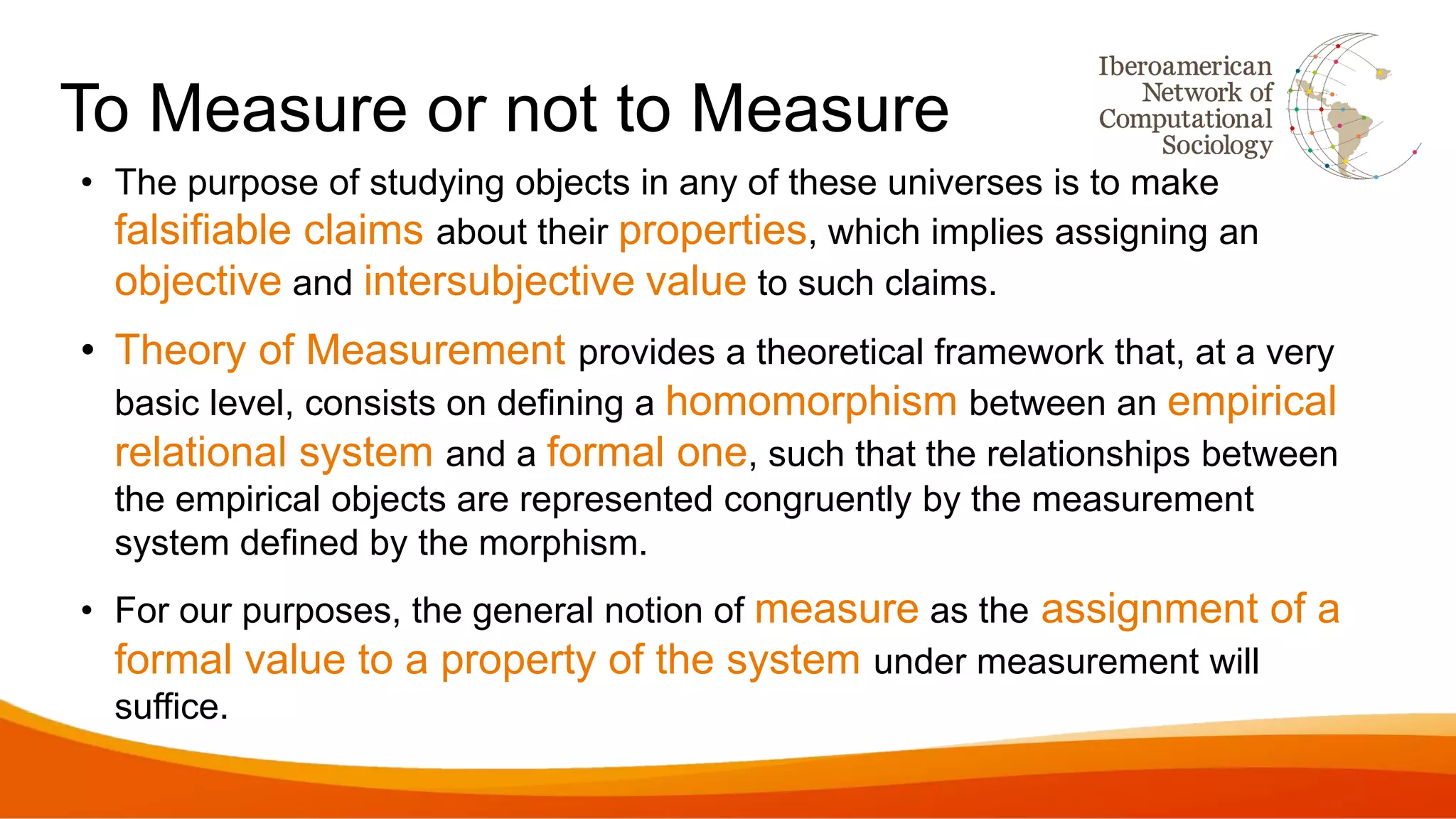 To Measure or not to Measure
• The purpose of studying objects in any of these universes is to make
falsifiable claims about their properties, which implies assigning an
objective and intersubjective value to such claims.
• Theory of Measurement provides a theoretical framework that, at a very
basic level, consists on defining a homomorphism between an empirical
relational system and a formal one, such that the relationships between
the empirical objects are represented congruently by the measurement
system defined by the morphism.
• For our purposes, the general notion of measure as the assignment of a
formal value to a property of the system under measurement will
suffice.
 