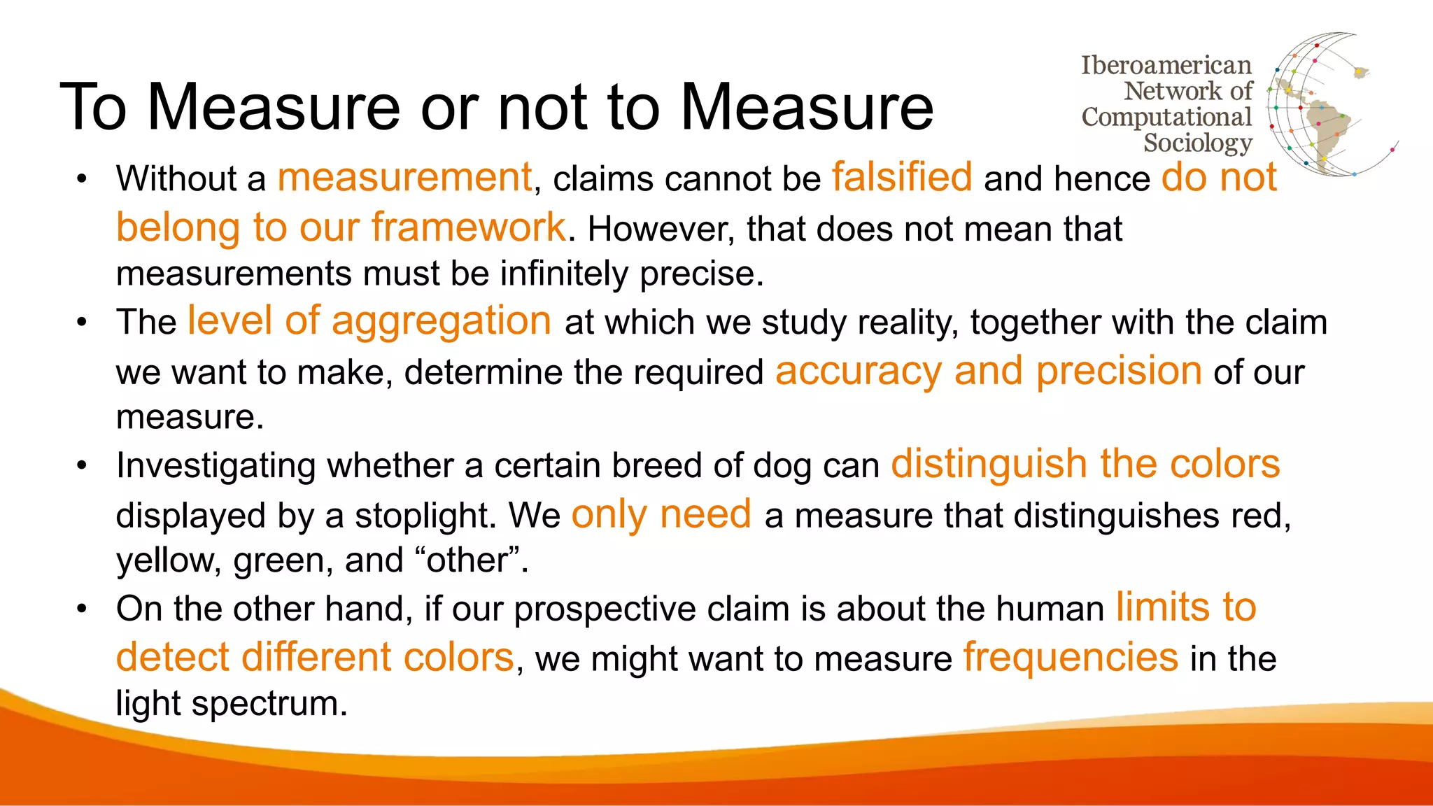 To Measure or not to Measure
• Without a measurement, claims cannot be falsified and hence do not
belong to our framework. However, that does not mean that
measurements must be infinitely precise.
• The level of aggregation at which we study reality, together with the claim
we want to make, determine the required accuracy and precision of our
measure.
• Investigating whether a certain breed of dog can distinguish the colors
displayed by a stoplight. We only need a measure that distinguishes red,
yellow, green, and “other”.
• On the other hand, if our prospective claim is about the human limits to
detect different colors, we might want to measure frequencies in the
light spectrum.
 