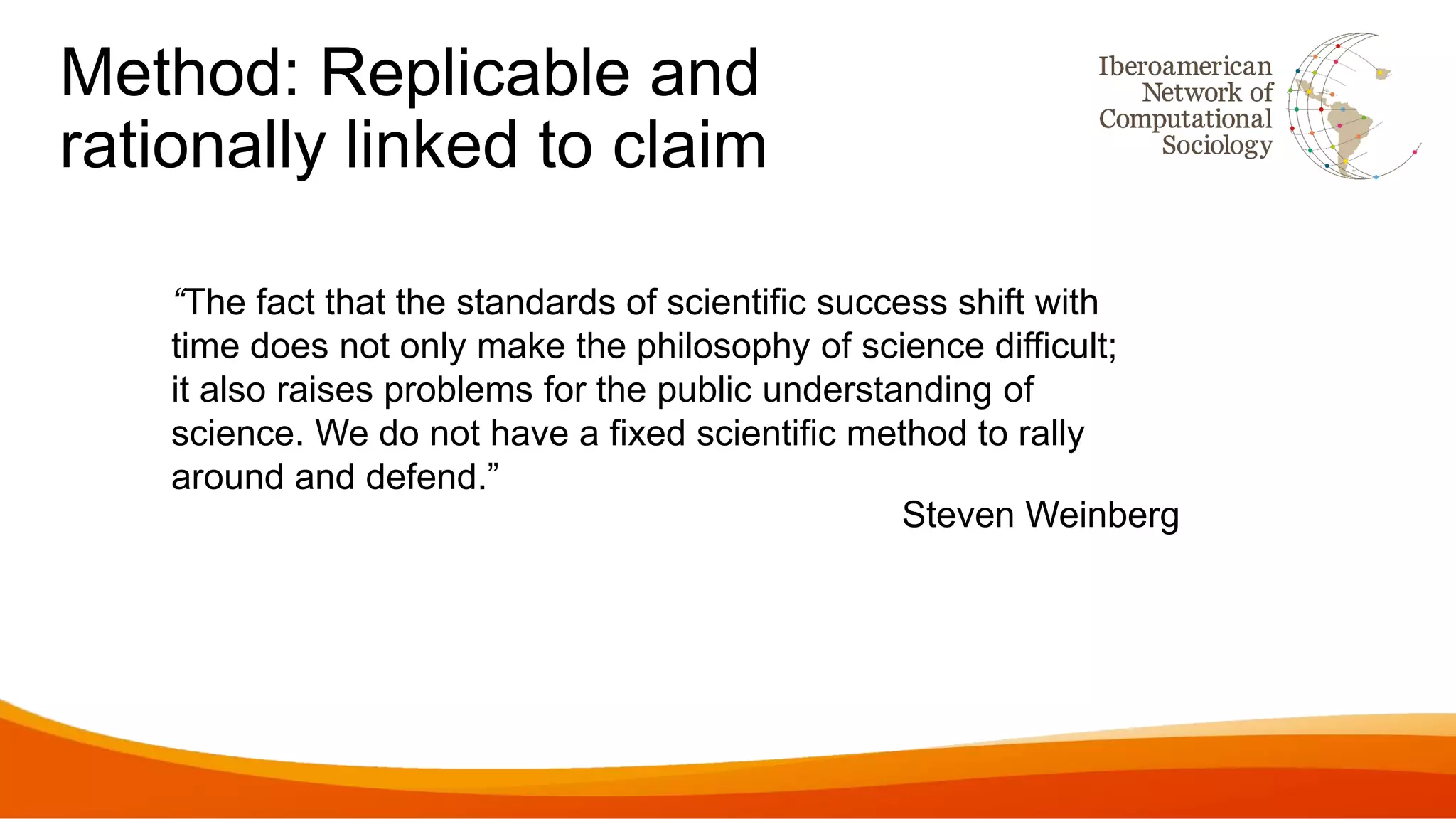 Method: Replicable and
rationally linked to claim
“The fact that the standards of scientific success shift with
time does not only make the philosophy of science difficult;
it also raises problems for the public understanding of
science. We do not have a fixed scientific method to rally
around and defend.”
Steven Weinberg
 
