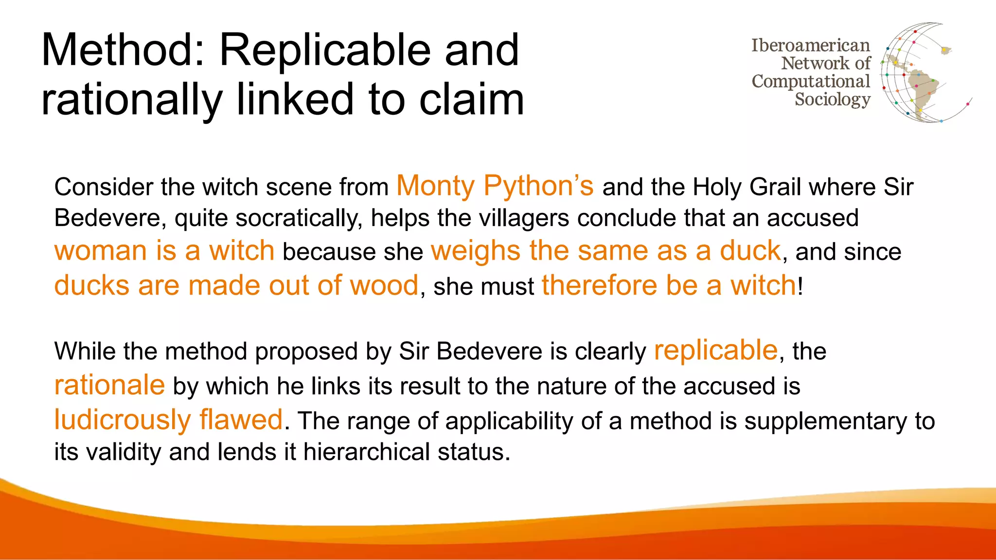 Method: Replicable and
rationally linked to claim
Consider the witch scene from Monty Python’s and the Holy Grail where Sir
Bedevere, quite socratically, helps the villagers conclude that an accused
woman is a witch because she weighs the same as a duck, and since
ducks are made out of wood, she must therefore be a witch!
While the method proposed by Sir Bedevere is clearly replicable, the
rationale by which he links its result to the nature of the accused is
ludicrously flawed. The range of applicability of a method is supplementary to
its validity and lends it hierarchical status.
 