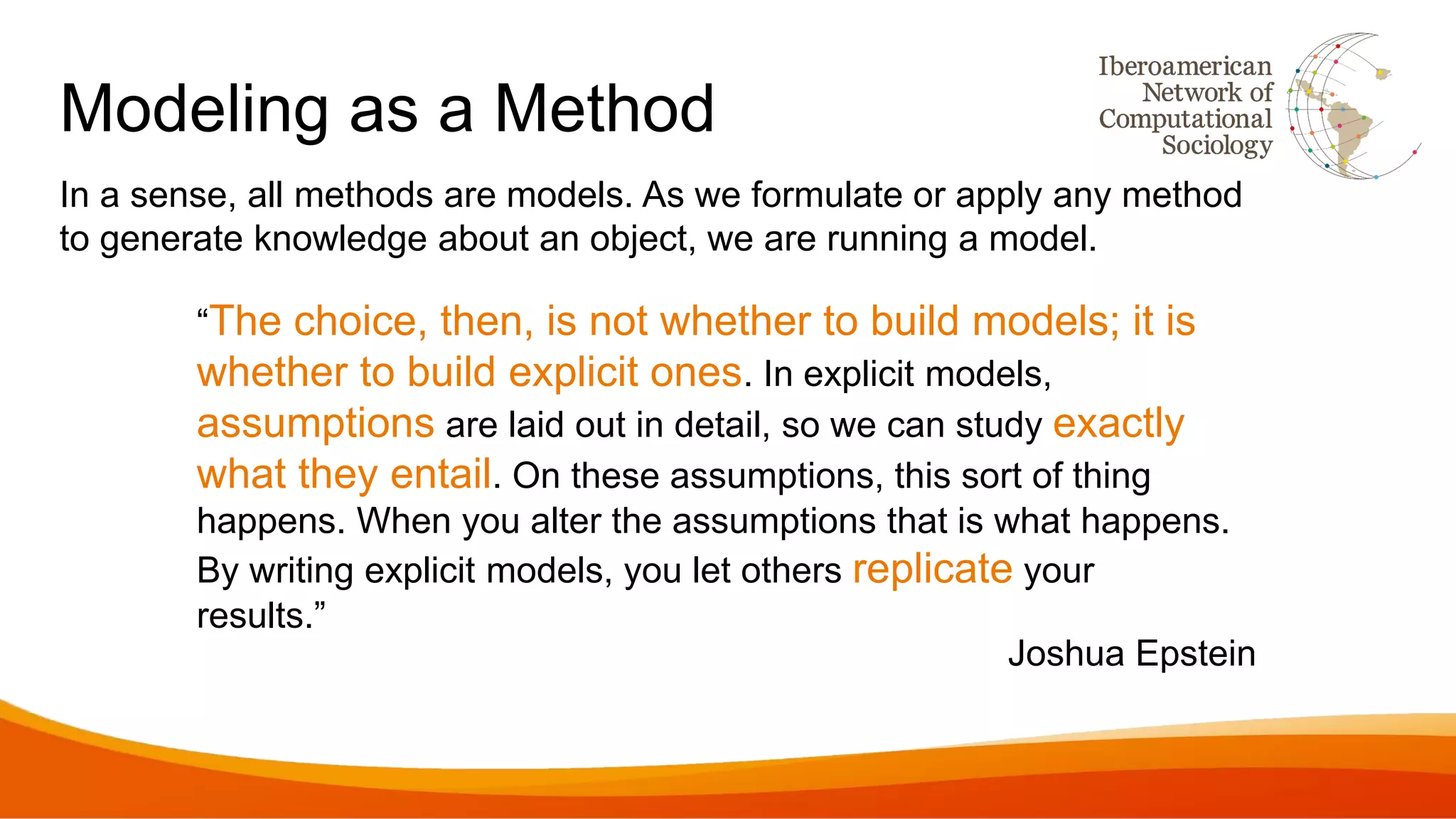 Modeling as a Method
In a sense, all methods are models. As we formulate or apply any method
to generate knowledge about an object, we are running a model.
“The choice, then, is not whether to build models; it is
whether to build explicit ones. In explicit models,
assumptions are laid out in detail, so we can study exactly
what they entail. On these assumptions, this sort of thing
happens. When you alter the assumptions that is what happens.
By writing explicit models, you let others replicate your
results.”
Joshua Epstein
 