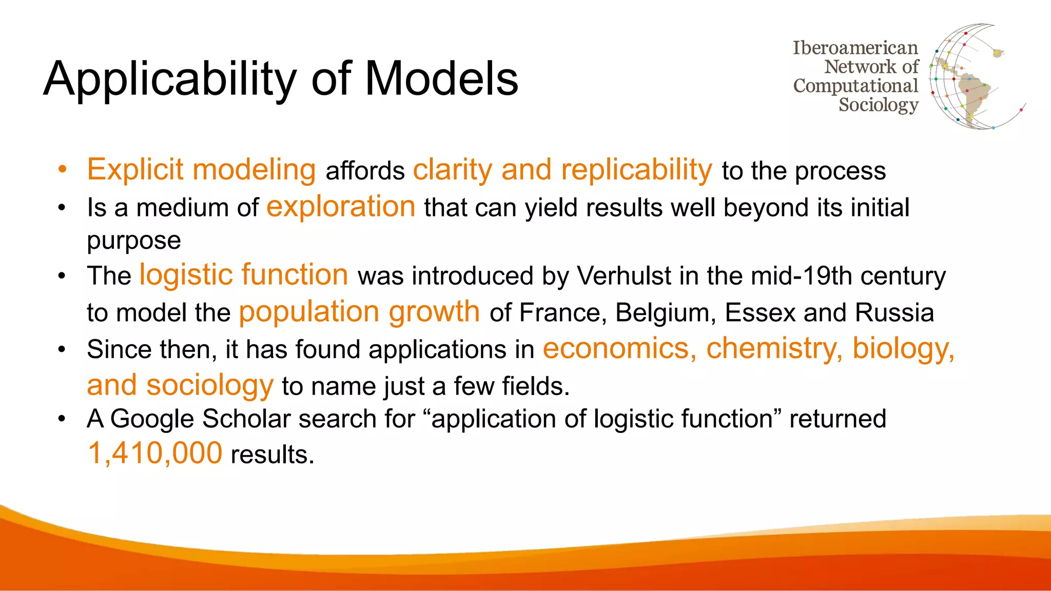 Applicability of Models
• Explicit modeling affords clarity and replicability to the process
• Is a medium of exploration that can yield results well beyond its initial
purpose
• The logistic function was introduced by Verhulst in the mid-19th century
to model the population growth of France, Belgium, Essex and Russia
• Since then, it has found applications in economics, chemistry, biology,
and sociology to name just a few fields.
• A Google Scholar search for “application of logistic function” returned
1,410,000 results.
 