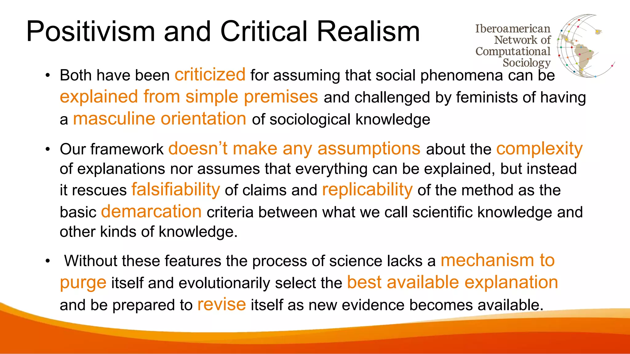 Positivism and Critical Realism
• Both have been criticized for assuming that social phenomena can be
explained from simple premises and challenged by feminists of having
a masculine orientation of sociological knowledge
• Our framework doesn’t make any assumptions about the complexity
of explanations nor assumes that everything can be explained, but instead
it rescues falsifiability of claims and replicability of the method as the
basic demarcation criteria between what we call scientific knowledge and
other kinds of knowledge.
• Without these features the process of science lacks a mechanism to
purge itself and evolutionarily select the best available explanation
and be prepared to revise itself as new evidence becomes available.
 