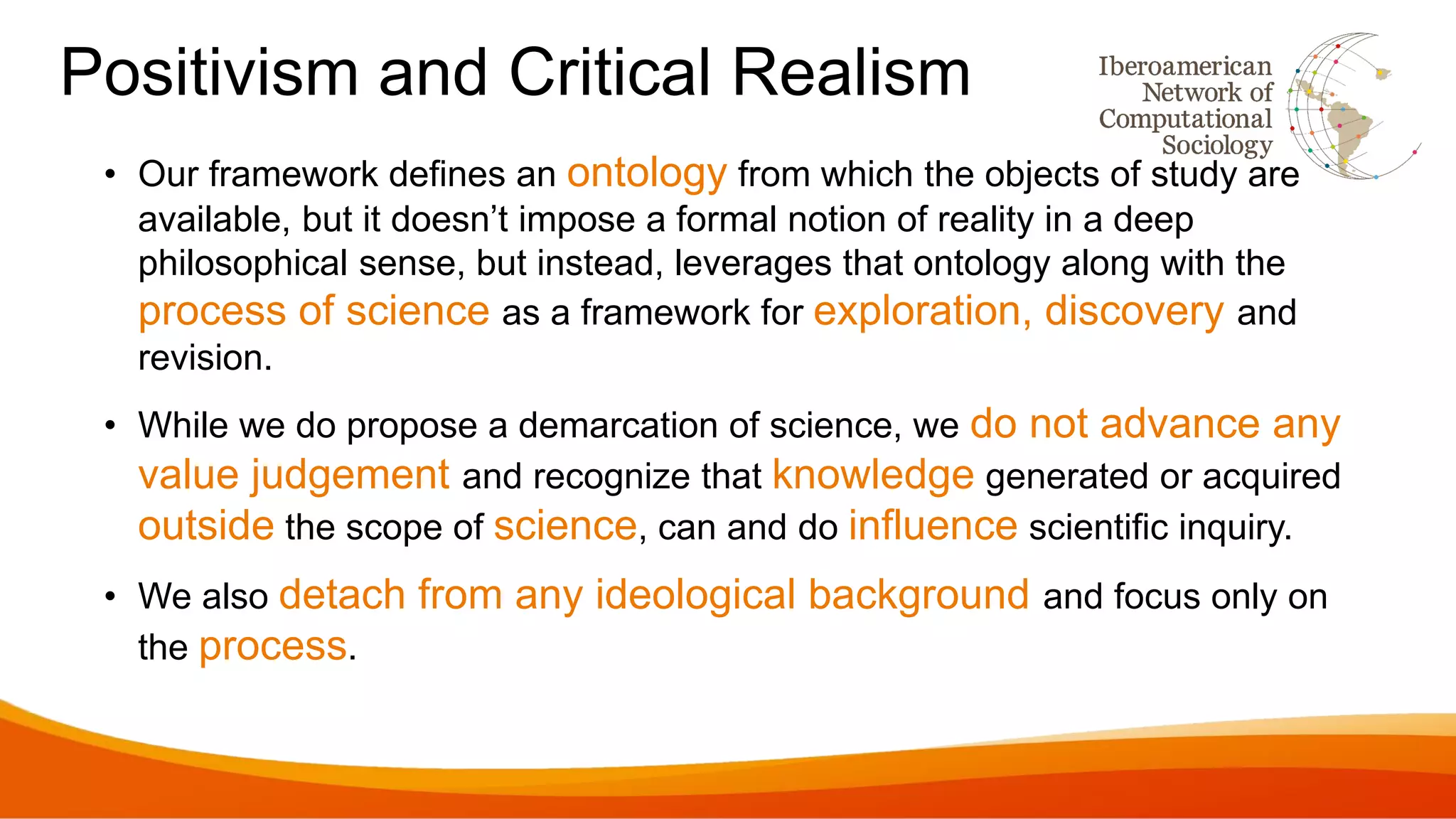 Positivism and Critical Realism
• Our framework defines an ontology from which the objects of study are
available, but it doesn’t impose a formal notion of reality in a deep
philosophical sense, but instead, leverages that ontology along with the
process of science as a framework for exploration, discovery and
revision.
• While we do propose a demarcation of science, we do not advance any
value judgement and recognize that knowledge generated or acquired
outside the scope of science, can and do influence scientific inquiry.
• We also detach from any ideological background and focus only on
the process.
 
