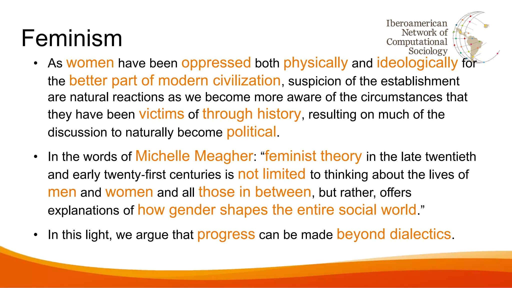 Feminism
• As women have been oppressed both physically and ideologically for
the better part of modern civilization, suspicion of the establishment
are natural reactions as we become more aware of the circumstances that
they have been victims of through history, resulting on much of the
discussion to naturally become political.
• In the words of Michelle Meagher: “feminist theory in the late twentieth
and early twenty‐first centuries is not limited to thinking about the lives of
men and women and all those in between, but rather, offers
explanations of how gender shapes the entire social world.”
• In this light, we argue that progress can be made beyond dialectics.
 