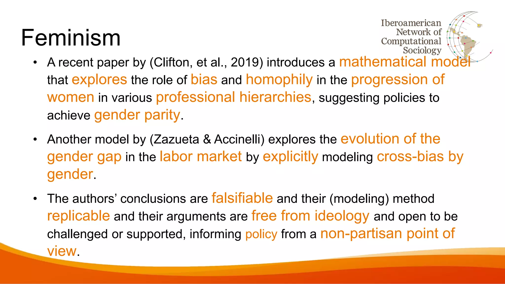 Feminism
• A recent paper by (Clifton, et al., 2019) introduces a mathematical model
that explores the role of bias and homophily in the progression of
women in various professional hierarchies, suggesting policies to
achieve gender parity.
• Another model by (Zazueta & Accinelli) explores the evolution of the
gender gap in the labor market by explicitly modeling cross-bias by
gender.
• The authors’ conclusions are falsifiable and their (modeling) method
replicable and their arguments are free from ideology and open to be
challenged or supported, informing policy from a non-partisan point of
view.
 