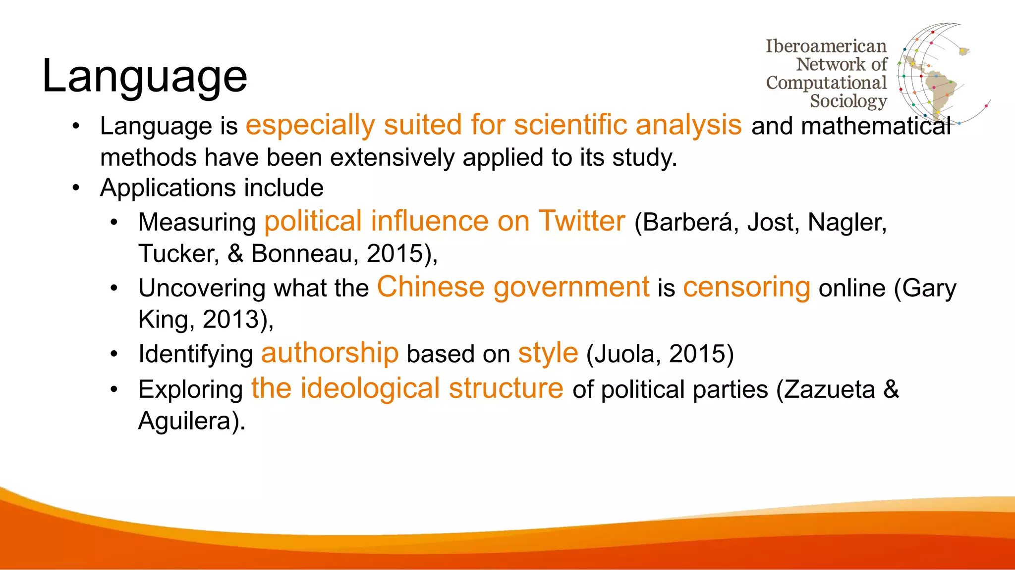 Language
• Language is especially suited for scientific analysis and mathematical
methods have been extensively applied to its study.
• Applications include
• Measuring political influence on Twitter (Barberá, Jost, Nagler,
Tucker, & Bonneau, 2015),
• Uncovering what the Chinese government is censoring online (Gary
King, 2013),
• Identifying authorship based on style (Juola, 2015)
• Exploring the ideological structure of political parties (Zazueta &
Aguilera).
 