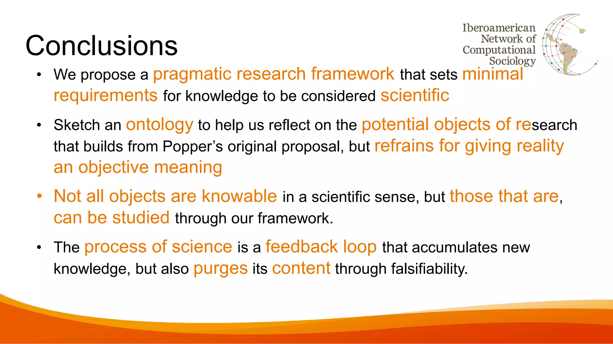 Conclusions
• We propose a pragmatic research framework that sets minimal
requirements for knowledge to be considered scientific
• Sketch an ontology to help us reflect on the potential objects of research
that builds from Popper’s original proposal, but refrains for giving reality
an objective meaning
• Not all objects are knowable in a scientific sense, but those that are,
can be studied through our framework.
• The process of science is a feedback loop that accumulates new
knowledge, but also purges its content through falsifiability.
 