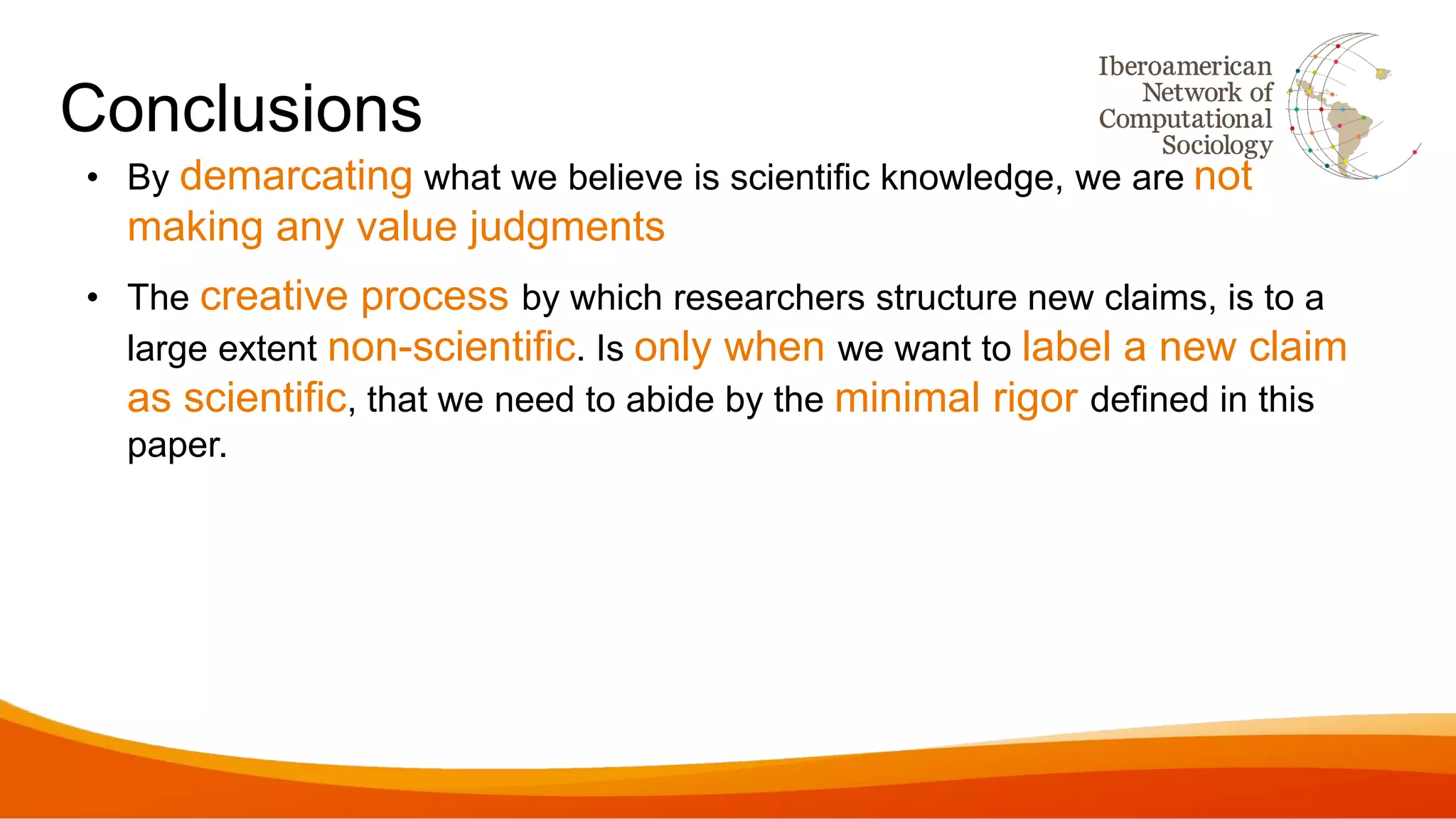 Conclusions
• By demarcating what we believe is scientific knowledge, we are not
making any value judgments
• The creative process by which researchers structure new claims, is to a
large extent non-scientific. Is only when we want to label a new claim
as scientific, that we need to abide by the minimal rigor defined in this
paper.
 