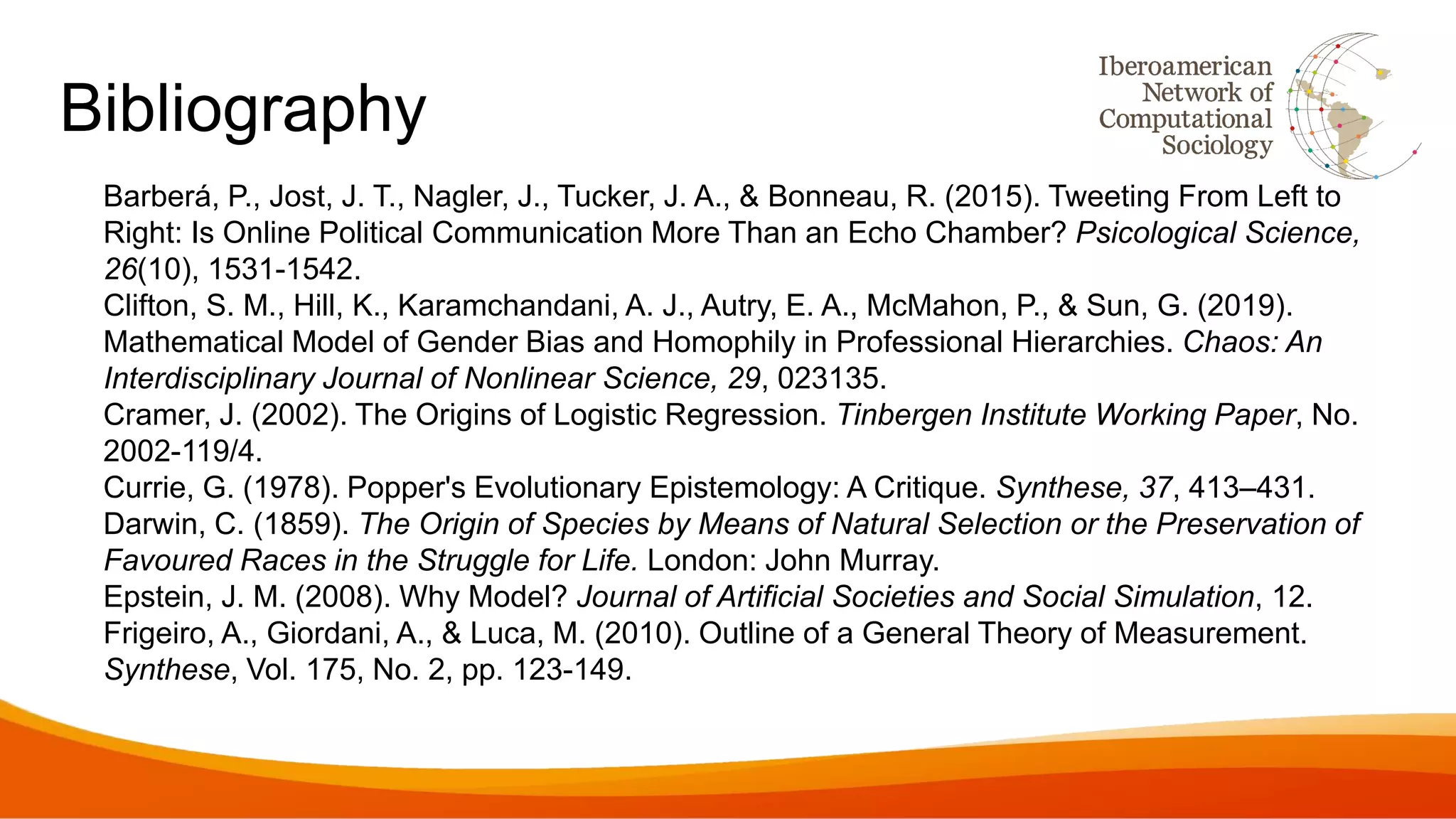 Bibliography
Barberá, P., Jost, J. T., Nagler, J., Tucker, J. A., & Bonneau, R. (2015). Tweeting From Left to
Right: Is Online Political Communication More Than an Echo Chamber? Psicological Science,
26(10), 1531-1542.
Clifton, S. M., Hill, K., Karamchandani, A. J., Autry, E. A., McMahon, P., & Sun, G. (2019).
Mathematical Model of Gender Bias and Homophily in Professional Hierarchies. Chaos: An
Interdisciplinary Journal of Nonlinear Science, 29, 023135.
Cramer, J. (2002). The Origins of Logistic Regression. Tinbergen Institute Working Paper, No.
2002-119/4.
Currie, G. (1978). Popper's Evolutionary Epistemology: A Critique. Synthese, 37, 413–431.
Darwin, C. (1859). The Origin of Species by Means of Natural Selection or the Preservation of
Favoured Races in the Struggle for Life. London: John Murray.
Epstein, J. M. (2008). Why Model? Journal of Artificial Societies and Social Simulation, 12.
Frigeiro, A., Giordani, A., & Luca, M. (2010). Outline of a General Theory of Measurement.
Synthese, Vol. 175, No. 2, pp. 123-149.
 