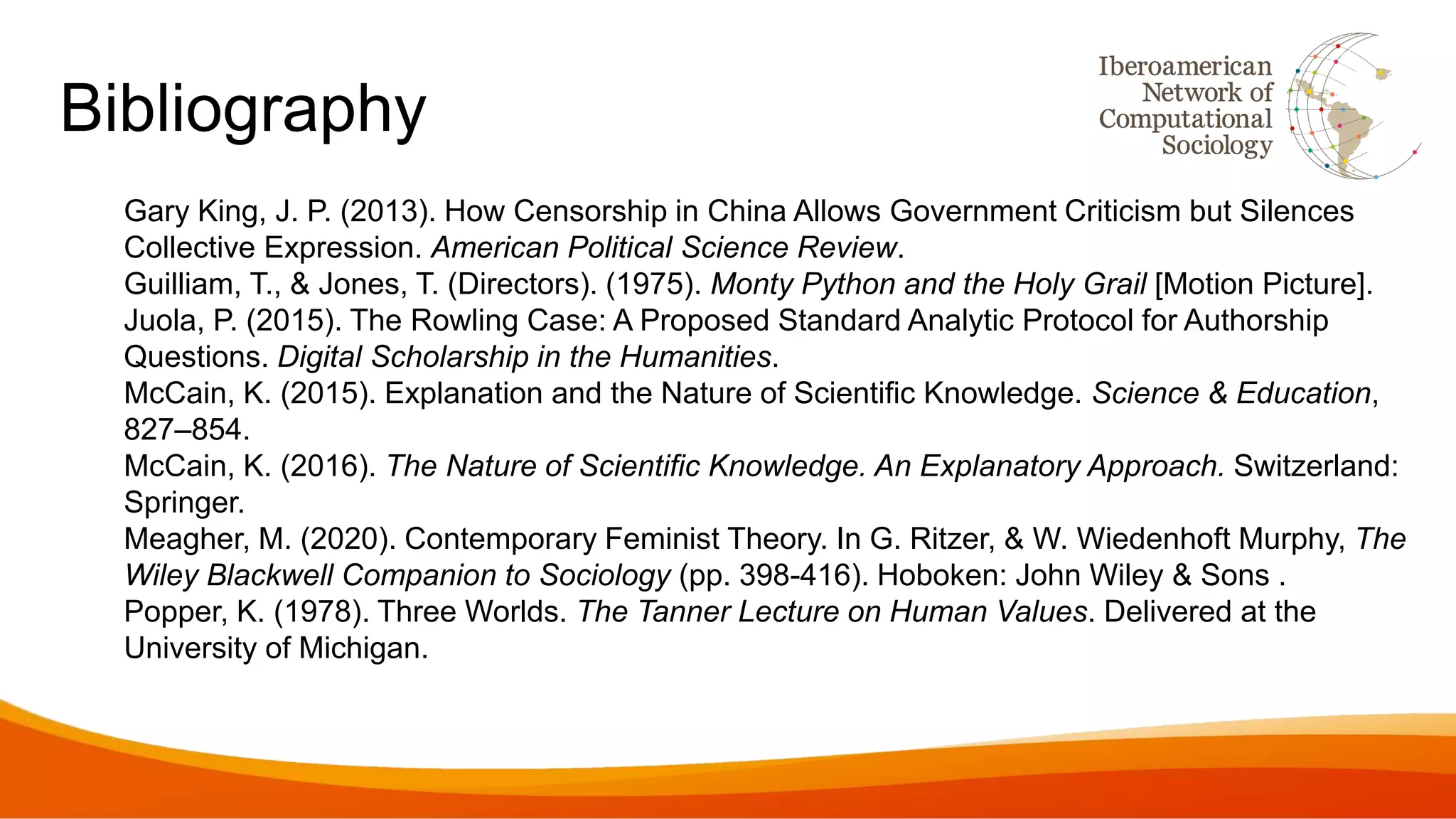 Bibliography
Gary King, J. P. (2013). How Censorship in China Allows Government Criticism but Silences
Collective Expression. American Political Science Review.
Guilliam, T., & Jones, T. (Directors). (1975). Monty Python and the Holy Grail [Motion Picture].
Juola, P. (2015). The Rowling Case: A Proposed Standard Analytic Protocol for Authorship
Questions. Digital Scholarship in the Humanities.
McCain, K. (2015). Explanation and the Nature of Scientific Knowledge. Science & Education,
827–854.
McCain, K. (2016). The Nature of Scientific Knowledge. An Explanatory Approach. Switzerland:
Springer.
Meagher, M. (2020). Contemporary Feminist Theory. In G. Ritzer, & W. Wiedenhoft Murphy, The
Wiley Blackwell Companion to Sociology (pp. 398-416). Hoboken: John Wiley & Sons .
Popper, K. (1978). Three Worlds. The Tanner Lecture on Human Values. Delivered at the
University of Michigan.
 