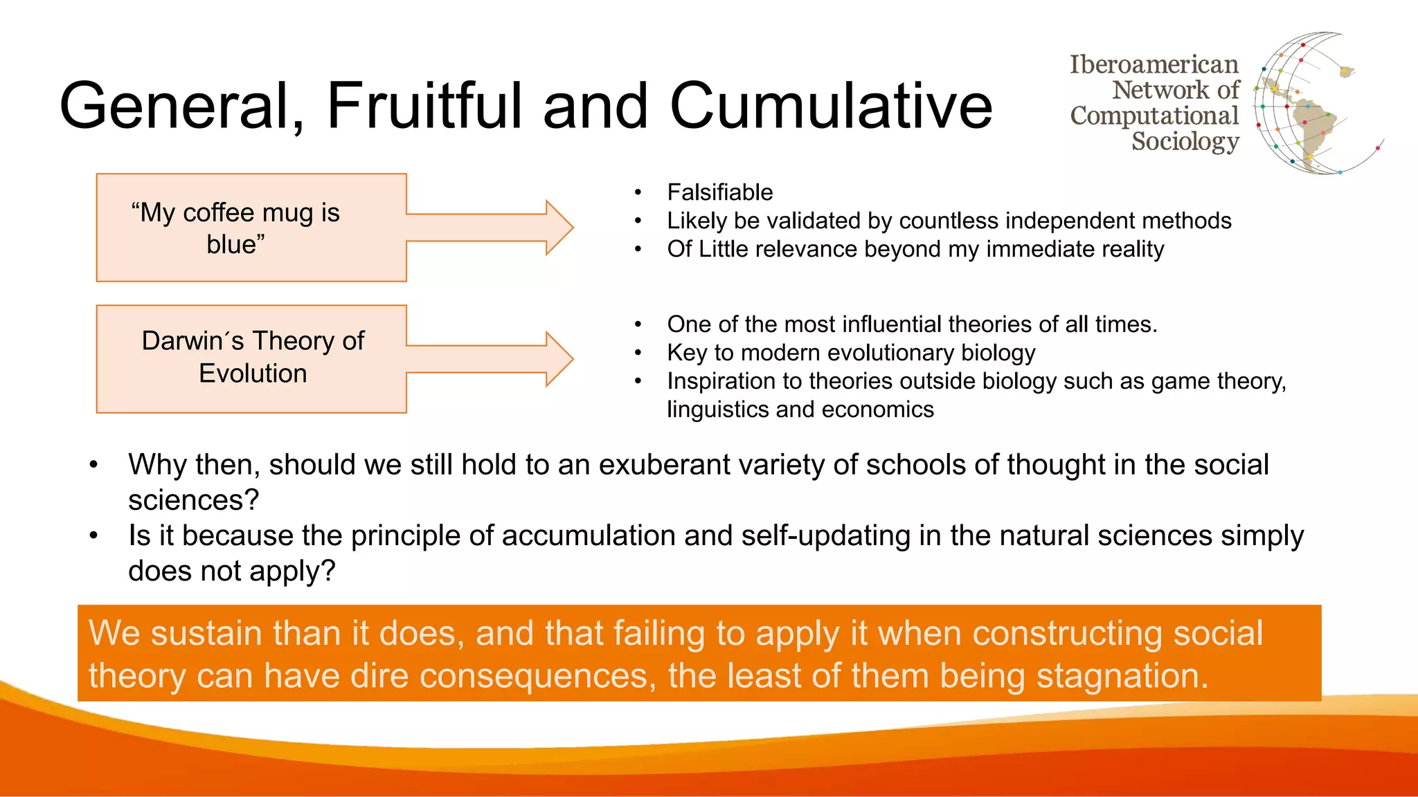 General, Fruitful and Cumulative
“My coffee mug is
blue”
• Falsifiable
• Likely be validated by countless independent methods
• Of Little relevance beyond my immediate reality
• One of the most influential theories of all times.
• Key to modern evolutionary biology
• Inspiration to theories outside biology such as game theory,
linguistics and economics
Darwin´s Theory of
Evolution
We sustain than it does, and that failing to apply it when constructing social
theory can have dire consequences, the least of them being stagnation.
• Why then, should we still hold to an exuberant variety of schools of thought in the social
sciences?
• Is it because the principle of accumulation and self-updating in the natural sciences simply
does not apply?
 