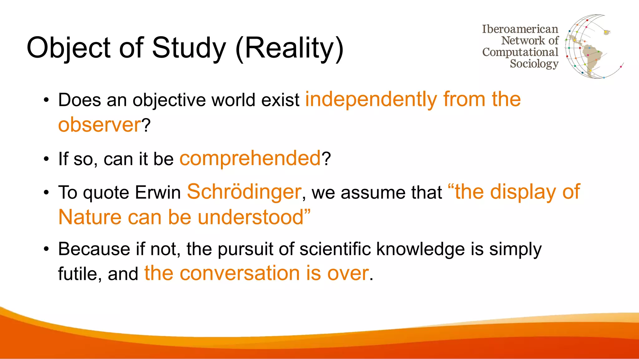 Object of Study (Reality)
• Does an objective world exist independently from the
observer?
• If so, can it be comprehended?
• To quote Erwin Schrödinger, we assume that “the display of
Nature can be understood”
• Because if not, the pursuit of scientific knowledge is simply
futile, and the conversation is over.
 