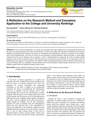 Education Journal
2015; 4(5): 250-262
Published online October 23, 2015 (http://www.sciencepublishinggroup.com/j/edu)
doi: 10.11648/j.edu.20150405.23
ISSN: 2327-2600 (Print); ISSN: 2327-2619 (Online)
A Reflection on the Research Method and Exemplary
Application to the College and University Rankings
Kiyoung Kim1, *
, Hyun-Meong Ju2
, Marium Khatun2
1
The Legal Research Institute, College of Law, Chosun University, Kwang-ju, South Korea
2
The Legal Research Institute, Chosun University, Kwang-ju, South Korea
Email address:
kiyoungkim@chosun.ac.kr (K. Kim), Ek00769@chosun.ac.kr (H. M. Ju), marium@gmail.com (M. Khatun)
To cite this article:
Kiyoung Kim, Hyun-Meong Ju, Marium Khatun. A Reflection on the Research Method and Exemplary Application to the College and
University Rankings. Education Journal. Vol. 4, No. 5, 2015, pp. 250-262. doi: 10.11648/j.edu.20150405.23
Abstract: It was a precious opportunity as a teacher and researcher that I had completed two research method classes with
the peers of Laureate Education Inc. Since the generation of creative knowledge and meaningful contribution to the field is
charged on the professional researcher, the classes are foundational, but unfortunately with less an attention by the scholars,
and, if more problematically, even lack of courses for some graduate or training programs. Within this paper, I can be gladly
reminiscent of the course learning, and can present a work of demonstration by employing the issues of global college
rankings. In this article, my purpose is gone with three basic aims; (i) present the brief summary of my experience on the two
method classes (ii) suggest a new perspective and mindset within the changing technology and post-modern transformation of
society (iii) finally show two examples of mixed method involved with the global college rankings and provide a view for the
students situated within the temporal boundary I had set forth.
Keywords: Research Method, Qualitative Studies, Mixed Method, Data Collection, Data Analysis,
College and University Rankings, Theory and Philosophy
1. Introduction
It had been a precious opportunity as a teacher and
researcher that I have completed two research method classes
with the peers of Laureate Education Inc. Since the
generation of creative knowledge and meaningful
contribution to the field is charged on the professional
researcher, the classes are foundational, but unfortunately
with less an attention with the scholars, and if more
problematically lack of courses for some graduate or training
programs. With this paper, I can be gladly reminiscent of the
course learning, and can present a work of demonstration by
employing the issues of global college rankings. Throughout
this work, I may be indebted to the robust instruction or
helpful insight and feedback with my peer participants.
Generally, the kind of valuable terms and methodological
debate had truly affected what is the responsibility of
scientist, and especially on the qualitative method, how they
highlight the theme or purpose as a social scientist in order to
raise a voice of intact cultural group or deal with the
phenomenological, narrative and case studies. All the ways
through, we can see the science bull’s watch as elaborated on
what is verity and has social meaning. In this article, my
purpose is gone with two basic aims (i) the brief summary of
my experience on the two method classes (ii) suggest a new
perspective and mindset within the changing technology and
post-modern transformation of society (iii) finally present
two examples of mixed method involved with the global
college rankings and provide a view for the students situated
within the temporal boundary I had set forth.
2. Reflection on the Research Method
2.1. Introduction
Through the classes, I have recognized a primacy and
importance of research method as well as its variability to
address the goals of researcher. The education and training
session about this scholarly basics should enter a more
weight of graduate education, particularly for the developing
nations. Often researchers in this scope lack the formal hours
of class to meditate on the research methodology. They rather
acquire the skills and competence after they graduate and
serve as a professor or professional researcher. Except for the
natural science or engineering, this point seems to factor a
 